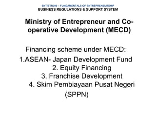 ENT/ETR300 – FUNDAMENTALS OF ENTREPRENEURSHIP
     BUSINESS REGULATIONS & SUPPORT SYSTEM


 Ministry of Entrepreneur and Co-
 operative Development (MECD)

  Financing scheme under MECD:
1.ASEAN- Japan Development Fund
           2. Equity Financing
       3. Franchise Development
   4. Skim Pembiayaan Pusat Negeri
               (SPPN)
 