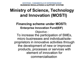 ENT/ETR300 – FUNDAMENTALS OF ENTREPRENEURSHIP
      BUSINESS REGULATIONS & SUPPORT SYSTEM


Ministry of Science, Technology
     and Innovation (MOSTI)
   Financing scheme under MOSTI:
      Enterprise Innovation Fund(EIF)
                 Objective :
    To increase the participation of SMEs,
    micro businesses and individual/sole-
  proprietors in innovative activities through
     the development of new or improved
     products, processes or services with
           element of innovation for
              commercialisation
 