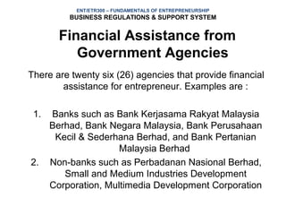 ENT/ETR300 – FUNDAMENTALS OF ENTREPRENEURSHIP
          BUSINESS REGULATIONS & SUPPORT SYSTEM


        Financial Assistance from
           Government Agencies
There are twenty six (26) agencies that provide financial
        assistance for entrepreneur. Examples are :

 1.   Banks such as Bank Kerjasama Rakyat Malaysia
      Berhad, Bank Negara Malaysia, Bank Perusahaan
       Kecil & Sederhana Berhad, and Bank Pertanian
                      Malaysia Berhad
2.    Non-banks such as Perbadanan Nasional Berhad,
         Small and Medium Industries Development
      Corporation, Multimedia Development Corporation
 