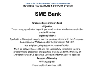 ENT/ETR300 – FUNDAMENTALS OF ENTREPRENEURSHIP
             BUSINESS REGULATIONS & SUPPORT SYSTEM



                        SME Bank
                      Graduate Entrepreneurs Fund
                                 Objective
 To encourage graduates to participate and venture into businesses in the
                            selected industry.
                            Eligibility criteria
Graduate holds majority equity in a company registered with the Companies
         Commission of Malaysia under the Companies Act 1965
              Has a diploma/degree/doctorate qualification
    Must be below 40 years old and has successfully completed training
   programmers, placement and practical training under the Ministry of
   Entrepreneur and Co-operative Development (MECD) or its agencies
                          Purpose of financing
                             Working capital
                      Financing fixed assets or both
 