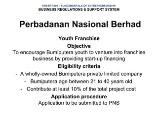 ENT/ETR300 – FUNDAMENTALS OF ENTREPRENEURSHIP
          BUSINESS REGULATIONS & SUPPORT SYSTEM



  Perbadanan Nasional Berhad
                   Youth Franchise
                       Objective
To encourage Bumiputera youth to venture into franchise
       business by providing start-up financing
                   Eligibility criteria
 - A wholly-owned Bumiputera private limited company
    - Bumiputera age between 21 to 40 years old
   - Contribute at least 10% of the total project cost
               Application procedure
          Application to be submitted to PNS
 