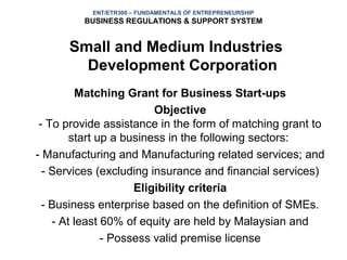 ENT/ETR300 – FUNDAMENTALS OF ENTREPRENEURSHIP
         BUSINESS REGULATIONS & SUPPORT SYSTEM


      Small and Medium Industries
        Development Corporation
         Matching Grant for Business Start-ups
                         Objective
 - To provide assistance in the form of matching grant to
        start up a business in the following sectors:
- Manufacturing and Manufacturing related services; and
  - Services (excluding insurance and financial services)
                     Eligibility criteria
  - Business enterprise based on the definition of SMEs.
    - At least 60% of equity are held by Malaysian and
               - Possess valid premise license
 