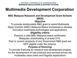 ENT/ETR300 – FUNDAMENTALS OF ENTREPRENEURSHIP
           BUSINESS REGULATIONS & SUPPORT SYSTEM


Multimedia Development Corporation
 MSC Malaysia Research and Development Grant Scheme
                              (MGS)
                            Objective
    To provide reimbursable R&D grant to assist Multimedia
 Super Corridor (MSC) Malaysia-Status Companies to develop
      innovative multimedia technologies and applications.
                        Eligibility criteria
        Possess a valid MSC Malaysia-status certification
             Malaysian shareholding of at least 51%
  Past or current recipients of any Government R&D grant are
                NOT eligible under the scheme
                     Purpose of financing
  To provide financing for research and development projects
 for the development of new products and services across the
        multimedia value chain and Flagship Applications
 