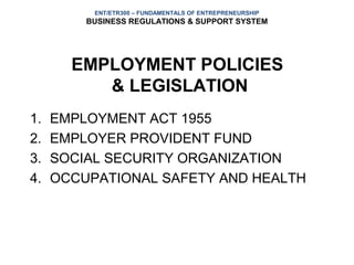 ENT/ETR300 – FUNDAMENTALS OF ENTREPRENEURSHIP
         BUSINESS REGULATIONS & SUPPORT SYSTEM




       EMPLOYMENT POLICIES
          & LEGISLATION
1.   EMPLOYMENT ACT 1955
2.   EMPLOYER PROVIDENT FUND
3.   SOCIAL SECURITY ORGANIZATION
4.   OCCUPATIONAL SAFETY AND HEALTH
 