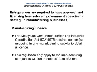 ENT/ETR300 – FUNDAMENTALS OF ENTREPRENEURSHIP
        BUSINESS REGULATIONS & SUPPORT SYSTEM


Entrepreneur are required to have approval and
licensing from relevant government agencies in
setting up manufacturing businesses.

Manufacturing Licence

►The Malaysian Government under The Industrial
 Coordination Act (ICA)1975 requires person (s)
 engaging in any manufacturing activity to obtain
 a licence.

►This regulation only apply to the manufacturing
 companies with shareholders’ fund of 2.5m
 
