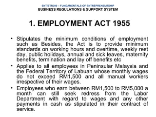 ENT/ETR300 – FUNDAMENTALS OF ENTREPRENEURSHIP
           BUSINESS REGULATIONS & SUPPORT SYSTEM



       1. EMPLOYMENT ACT 1955
• Stipulates the minimum conditions of employment
  such as Besides, the Act is to provide minimum
  standards on working hours and overtime, weekly rest
  day, public holidays, annual and sick leaves, maternity
  benefits, termination and lay off benefits etc
• Applies to all employees in Peninsular Malaysia and
  the Federal Territory of Labuan whose monthly wages
  do not exceed RM1,500 and all manual workers
  irrespective of their wages.
• Employees who earn between RM1,500 to RM5,000 a
  month can still seek redress from the Labor
  Department with regard to wages and any other
  payments in cash as stipulated in their contract of
  service.
 