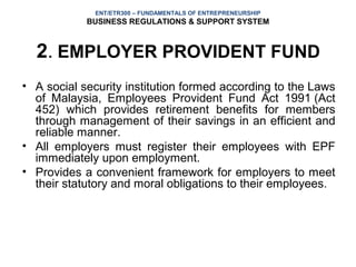 ENT/ETR300 – FUNDAMENTALS OF ENTREPRENEURSHIP
            BUSINESS REGULATIONS & SUPPORT SYSTEM



  2. EMPLOYER PROVIDENT FUND
• A social security institution formed according to the Laws
  of Malaysia, Employees Provident Fund Act 1991 (Act
  452) which provides retirement benefits for members
  through management of their savings in an efficient and
  reliable manner.
• All employers must register their employees with EPF
  immediately upon employment.
• Provides a convenient framework for employers to meet
  their statutory and moral obligations to their employees.
 