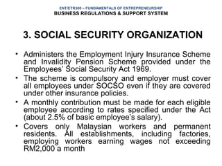 ENT/ETR300 – FUNDAMENTALS OF ENTREPRENEURSHIP
          BUSINESS REGULATIONS & SUPPORT SYSTEM



  3. SOCIAL SECURITY ORGANIZATION
• Administers the Employment Injury Insurance Scheme
  and Invalidity Pension Scheme provided under the
  Employees’ Social Security Act 1969.
• The scheme is compulsory and employer must cover
  all employees under SOCSO even if they are covered
  under other insurance policies.
• A monthly contribution must be made for each eligible
  employee according to rates specified under the Act
  (about 2.5% of basic employee’s salary).
• Covers only Malaysian workers and permanent
  residents. All establishments, including factories,
  employing workers earning wages not exceeding
  RM2,000 a month
 