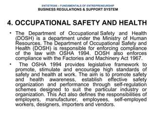 ENT/ETR300 – FUNDAMENTALS OF ENTREPRENEURSHIP
            BUSINESS REGULATIONS & SUPPORT SYSTEM



4. OCCUPATIONAL SAFETY AND HEALTH
• The Department of Occupational Safety and Health
  (DOSH) is a department under the Ministry of Human
  Resources. The Department of Occupational Safety and
  Health (DOSH) is responsible for enforcing compliance
  of the law with OSHA 1994. DOSH also enforces
  compliance with the Factories and Machinery Act 1967.
• The OSHA 1994 provides legislative framework to
  promote, stimulate and encourage high standards of
  safety and health at work. The aim is to promote safety
  and health awareness, establish effective safety
  organization and performance through self-regulation
  schemes designed to suit the particular industry or
  organization. This Act also defines the responsibilities of
  employers, manufacturer, employees, self-employed
  workers, designers, importers and vendors.
 