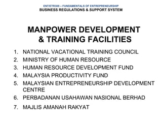 ENT/ETR300 – FUNDAMENTALS OF ENTREPRENEURSHIP
       BUSINESS REGULATIONS & SUPPORT SYSTEM




     MANPOWER DEVELOPMENT
       & TRAINING FACILITIES
1. NATIONAL VACATIONAL TRAINING COUNCIL
2. MINISTRY OF HUMAN RESOURCE
3. HUMAN RESOURCE DEVELOPMENT FUND
4. MALAYSIA PRODUCTIVITY FUND
5. MALAYSIAN ENTREPRENEURSHIP DEVELOPMENT
   CENTRE
6. PERBADANAN USAHAWAN NASIONAL BERHAD
7. MAJLIS AMANAH RAKYAT
 