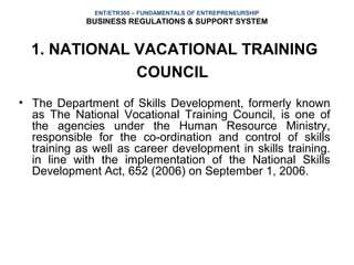 ENT/ETR300 – FUNDAMENTALS OF ENTREPRENEURSHIP
            BUSINESS REGULATIONS & SUPPORT SYSTEM


  1. NATIONAL VACATIONAL TRAINING
              COUNCIL
• The Department of Skills Development, formerly known
  as The National Vocational Training Council, is one of
  the agencies under the Human Resource Ministry,
  responsible for the co-ordination and control of skills
  training as well as career development in skills training.
  in line with the implementation of the National Skills
  Development Act, 652 (2006) on September 1, 2006.
 