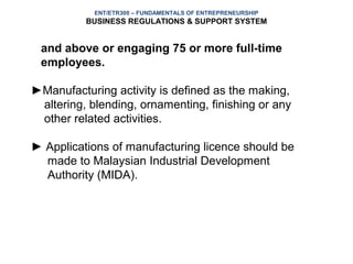 ENT/ETR300 – FUNDAMENTALS OF ENTREPRENEURSHIP
          BUSINESS REGULATIONS & SUPPORT SYSTEM


 and above or engaging 75 or more full-time
 employees.

►Manufacturing activity is defined as the making,
 altering, blending, ornamenting, finishing or any
 other related activities.

► Applications of manufacturing licence should be
  made to Malaysian Industrial Development
  Authority (MIDA).
 