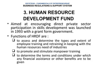 ENT/ETR300 – FUNDAMENTALS OF ENTREPRENEURSHIP
         BUSINESS REGULATIONS & SUPPORT SYSTEM


         3. HUMAN RESOURCE
         DEVELOPMENT FUND
• Aimed at encouraging direct private sector
  participation in skills development was launched
  in 1993 with a grant form government.
• Functions of HRDF are :
   to assess and determine the types and extent of
    employee training and retraining in keeping with the
    human resources need of industries
   to promote and stimulate manpower training
   to determine the terms and conditions under which
    any financial assistance or other benefits are to be
    given
 