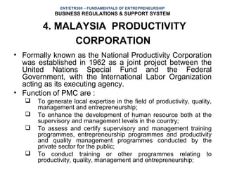 ENT/ETR300 – FUNDAMENTALS OF ENTREPRENEURSHIP
             BUSINESS REGULATIONS & SUPPORT SYSTEM

        4. MALAYSIA PRODUCTIVITY
              CORPORATION
• Formally known as the National Productivity Corporation
  was established in 1962 as a joint project between the
  United Nations Special Fund and the Federal
  Government, with the International Labor Organization
  acting as its executing agency.
• Function of PMC are :
      To generate local expertise in the field of productivity, quality,
       management and entrepreneurship;
      To enhance the development of human resource both at the
       supervisory and management levels in the country;
      To assess and certify supervisory and management training
       programmes, entrepreneurship programmes and productivity
       and quality management programmes conducted by the
       private sector for the public;
      To conduct training or other programmes relating to
       productivity, quality, management and entrepreneurship;
 