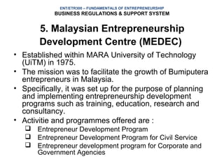 ENT/ETR300 – FUNDAMENTALS OF ENTREPRENEURSHIP
           BUSINESS REGULATIONS & SUPPORT SYSTEM


       5. Malaysian Entrepreneurship
       Development Centre (MEDEC)
• Established within MARA University of Technology
  (UiTM) in 1975.
• The mission was to facilitate the growth of Bumiputera
  entrepreneurs in Malaysia.
• Specifically, it was set up for the purpose of planning
  and implementing entrepreneurship development
  programs such as training, education, research and
  consultancy.
• Activitie and programmes offered are :
    Entrepreneur Development Program
    Entrepreneur Development Program for Civil Service
    Entrepreneur development program for Corporate and
     Government Agencies
 