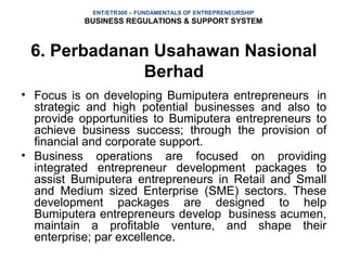 ENT/ETR300 – FUNDAMENTALS OF ENTREPRENEURSHIP
           BUSINESS REGULATIONS & SUPPORT SYSTEM



 6. Perbadanan Usahawan Nasional
              Berhad
• Focus is on developing Bumiputera entrepreneurs in
  strategic and high potential businesses and also to
  provide opportunities to Bumiputera entrepreneurs to
  achieve business success; through the provision of
  financial and corporate support.
• Business operations are focused on providing
  integrated entrepreneur development packages to
  assist Bumiputera entrepreneurs in Retail and Small
  and Medium sized Enterprise (SME) sectors. These
  development packages are designed to help
  Bumiputera entrepreneurs develop business acumen,
  maintain a profitable venture, and shape their
  enterprise; par excellence.
 