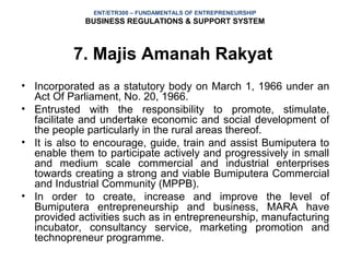 ENT/ETR300 – FUNDAMENTALS OF ENTREPRENEURSHIP
             BUSINESS REGULATIONS & SUPPORT SYSTEM



          7. Majis Amanah Rakyat
• Incorporated as a statutory body on March 1, 1966 under an
  Act Of Parliament, No. 20, 1966.
• Entrusted with the responsibility to promote, stimulate,
  facilitate and undertake economic and social development of
  the people particularly in the rural areas thereof.
• It is also to encourage, guide, train and assist Bumiputera to
  enable them to participate actively and progressively in small
  and medium scale commercial and industrial enterprises
  towards creating a strong and viable Bumiputera Commercial
  and Industrial Community (MPPB).
• In order to create, increase and improve the level of
  Bumiputera entrepreneurship and business, MARA have
  provided activities such as in entrepreneurship, manufacturing
  incubator, consultancy service, marketing promotion and
  technopreneur programme.
 