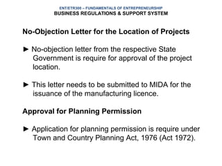 ENT/ETR300 – FUNDAMENTALS OF ENTREPRENEURSHIP
         BUSINESS REGULATIONS & SUPPORT SYSTEM


No-Objection Letter for the Location of Projects

► No-objection letter from the respective State
  Government is require for approval of the project
  location.

► This letter needs to be submitted to MIDA for the
  issuance of the manufacturing licence.

Approval for Planning Permission

► Application for planning permission is require under
  Town and Country Planning Act, 1976 (Act 1972).
 