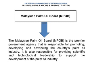 ENT/ETR300 – FUNDAMENTALS OF ENTREPRENEURSHIP
          BUSINESS REGULATIONS & SUPPORT SYSTEM




         Malaysian Palm Oil Board (MPOB)




The Malaysian Palm Oil Board (MPOB) is the premier
government agency that is responsible for promoting,
developing and advancing the country’s palm oil
industry. It is also responsible for providing scientific
and technological leadership to support the
development of the palm oil industry.
 