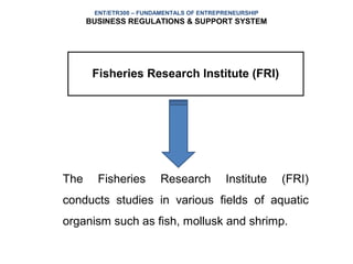 ENT/ETR300 – FUNDAMENTALS OF ENTREPRENEURSHIP
      BUSINESS REGULATIONS & SUPPORT SYSTEM




       Fisheries Research Institute (FRI)




The     Fisheries        Research          Institute   (FRI)
conducts studies in various fields of aquatic
organism such as fish, mollusk and shrimp.
 