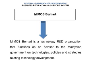 ENT/ETR300 – FUNDAMENTALS OF ENTREPRENEURSHIP
        BUSINESS REGULATIONS & SUPPORT SYSTEM



                    MIMOS Berhad




MIMOS Berhad is a technology R&D organization
that functions as an advisor to the Malaysian
government on technologies, policies and strategies
relating technology development.
 