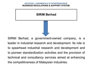 ENT/ETR300 – FUNDAMENTALS OF ENTREPRENEURSHIP
           BUSINESS REGULATIONS & SUPPORT SYSTEM



                        SIRIM Berhad




SIRIM Berhad, a government-owned company, is a
leader in industrial research and development. Its role is
to spearhead industrial research and development and
to pioneer standardization activities and the provision of
technical and consultancy services aimed at enhancing
the competitiveness of Malaysian industries.
 