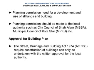ENT/ETR300 – FUNDAMENTALS OF ENTREPRENEURSHIP
         BUSINESS REGULATIONS & SUPPORT SYSTEM


► Planning permission need for a development and
  use of all lands and building.

► Planning permission should be made to the local
  authority such as City Council of Shah Alam (MBSA),
  Municipal Council of Kota Star (MPKS) etc.

Approval for Building Plan

► The Street, Drainage and Building Act 1974 (Act 133)
  require construction of buildings can only be
  undertaken with the written approval for the local
  authority.
 