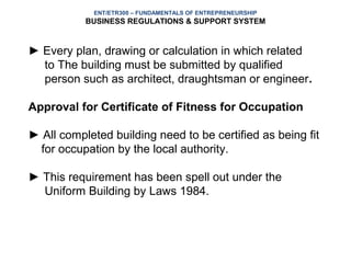 ENT/ETR300 – FUNDAMENTALS OF ENTREPRENEURSHIP
           BUSINESS REGULATIONS & SUPPORT SYSTEM


► Every plan, drawing or calculation in which related
  to The building must be submitted by qualified
  person such as architect, draughtsman or engineer.

Approval for Certificate of Fitness for Occupation

► All completed building need to be certified as being fit
 for occupation by the local authority.

► This requirement has been spell out under the
  Uniform Building by Laws 1984.
 