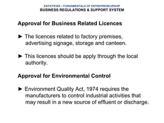 ENT/ETR300 – FUNDAMENTALS OF ENTREPRENEURSHIP
         BUSINESS REGULATIONS & SUPPORT SYSTEM


Approval for Business Related Licences

► The licences related to factory premises,
  advertising signage, storage and canteen.

► This licences should be apply through the local
  authority.

Approval for Environmental Control

► Environment Quality Act, 1974 requires the
  manufacturers to control industrial activities that
  may result in a new source of effluent or discharge.
 