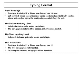 Typing Format Major Headings  Font type Arial size 12 or Times New Roman size 14, bold Left justified, mixed case with major words capitalized and bold with one line above and one line below the heading to separate it from the text.   The Second Heading Level Italicized with the major words capitalized. The paragraph is indented five spaces, or half inch on the left.  The Third Heading Level  Indented, italicized and major words capitalized. Text in Sections Font type Arial size 11 or Times New Roman size 12  The first paragraph is not indented.  Do not space between paragraphs within a section.   