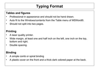 Typing Format Tables and figures  Professional in appearance and should not be hand drawn.  Auto fit to the Windows/contents from the Table menu of MSWord®.  Should not split into two pages. Printing A laser quality printer.  Wide margin, at least one and half inch on the left, one inch on the top, bottom and right. Double spacing. Binding A simple comb or spiral binding A plastic cover on the front and a thick dark colored paper at the back.  