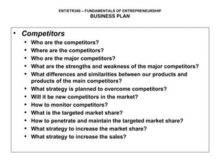 Competitors Who are the competitors? Where are the competitors? Who are the major competitors? What are the strengths and weakness of the major competitors? What differences and similarities between our products and products of the main competitors? What strategy is planned to overcome competitors? Will it be new competitors in the market? How to monitor competitors? What is the targeted market share? How to penetrate and maintain the targeted market share? What strategy to increase the market share? What strategy to increase the sales?  