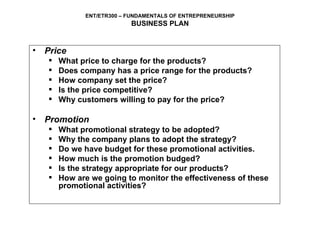 Price What price to charge for the products? Does company has a price range for the products? How company set the price? Is the price competitive? Why customers willing to pay for the price?  Promotion What promotional strategy to be adopted? Why the company plans to adopt the strategy? Do we have budget for these promotional activities. How much is the promotion budged? Is the strategy appropriate for our products? How are we going to monitor the effectiveness of these promotional activities?   