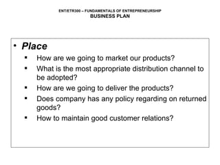 Place How are we going to market our products? What is the most appropriate distribution channel to be adopted? How are we going to deliver the products? Does company has any policy regarding on returned goods? How to maintain good customer relations? 