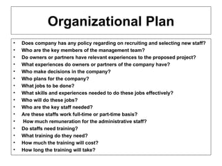 Organizational Plan Does company has any policy regarding on recruiting and selecting new staff? Who are the key members of the management team? Do owners or partners have relevant experiences to the proposed project? What experiences do owners or partners of the company have? Who make decisions in the company? Who plans for the company? What jobs to be done? What skills and experiences needed to do these jobs effectively? Who will do these jobs? Who are the key staff needed? Are these staffs work full-time or part-time basis? How much remuneration for the administrative staff? Do staffs need training? What training do they need? How much the training will cost? How long the training will take?  