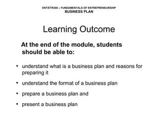 Learning Outcome At the end of the module, students should be able to: understand what is a business plan and reasons for preparing it understand the format of a business plan prepare a business plan and present a business plan 
