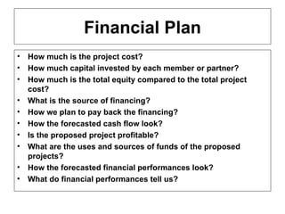Financial Plan How much is the project cost? How much capital invested by each member or partner? How much is the total equity compared to the total project cost? What is the source of financing? How we plan to pay back the financing? How the forecasted cash flow look? Is the proposed project profitable? What are the uses and sources of funds of the proposed projects? How the forecasted financial performances look? What do financial performances tell us?  