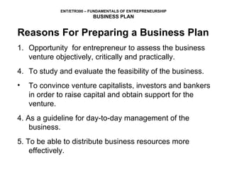 Reasons For Preparing a Business Plan Opportunity  for entrepreneur to assess the business venture objectively, critically and practically.  To study and evaluate the feasibility of the business. To convince venture capitalists, investors and bankers  in order to raise capital and obtain support for the venture. 4. As a guideline for day-to-day management of the business. 5. To be able to distribute business resources more effectively. 