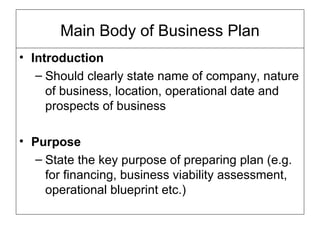 Main Body of Business Plan Introduction Should clearly state name of company, nature of business, location, operational date and prospects of business Purpose  State the key purpose of preparing plan (e.g. for financing, business viability assessment, operational blueprint etc.) 
