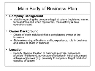 Company Background details regarding the company legal structure (registered name, form address and when registered), main activity & date operations start. Owner Background Details of each individual that is a registered owner of the business State relevant qualifications, skills, experience, role in business and stake or share in business Location Specify physical location of business premise, operations premise (if different), advantage of location in helping business achieve objectives (e.g. proximity to suppliers, target market or usability of space) Main Body of Business Plan 