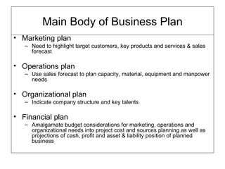 Marketing plan Need to highlight target customers, key products and services & sales forecast Operations plan Use sales forecast to plan capacity, material, equipment and manpower needs Organizational plan Indicate company structure and key talents Financial plan Amalgamate budget considerations for marketing, operations and organizational needs into project cost and sources planning as well as projections of cash, profit and asset & liability position of planned business  Main Body of Business Plan 