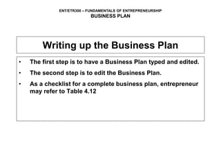 ENT/ETR300 – FUNDAMENTALS OF ENTREPRENEURSHIP
BUSINESS PLAN
Writing up the Business Plan
• The first step is to have a Business Plan typed and edited.
• The second step is to edit the Business Plan.
• As a checklist for a complete business plan, entrepreneur
may refer to Table 4.12
 