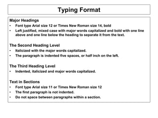 ENT/ETR300 – FUNDAMENTALS OF ENTREPRENEURSHIP
BUSINESS PLAN
Typing Format
Major Headings
• Font type Arial size 12 or Times New Roman size 14, bold
• Left justified, mixed case with major words capitalized and bold with one line
above and one line below the heading to separate it from the text.
The Second Heading Level
• Italicized with the major words capitalized.
• The paragraph is indented five spaces, or half inch on the left.
The Third Heading Level
• Indented, italicized and major words capitalized.
Text in Sections
• Font type Arial size 11 or Times New Roman size 12
• The first paragraph is not indented.
• Do not space between paragraphs within a section.
 