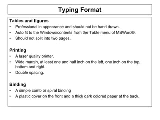 ENT/ETR300 – FUNDAMENTALS OF ENTREPRENEURSHIP
BUSINESS PLAN
Typing Format
Tables and figures
• Professional in appearance and should not be hand drawn.
• Auto fit to the Windows/contents from the Table menu of MSWord®.
• Should not split into two pages.
Printing
• A laser quality printer.
• Wide margin, at least one and half inch on the left, one inch on the top,
bottom and right.
• Double spacing.
Binding
• A simple comb or spiral binding
• A plastic cover on the front and a thick dark colored paper at the back.
 
