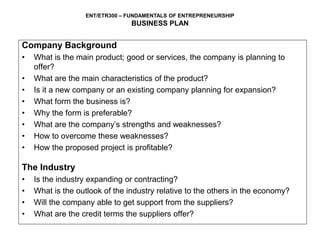 ENT/ETR300 – FUNDAMENTALS OF ENTREPRENEURSHIP
BUSINESS PLAN
Company Background
• What is the main product; good or services, the company is planning to
offer?
• What are the main characteristics of the product?
• Is it a new company or an existing company planning for expansion?
• What form the business is?
• Why the form is preferable?
• What are the company’s strengths and weaknesses?
• How to overcome these weaknesses?
• How the proposed project is profitable?
The Industry
• Is the industry expanding or contracting?
• What is the outlook of the industry relative to the others in the economy?
• Will the company able to get support from the suppliers?
• What are the credit terms the suppliers offer?
 