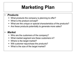 ENT/ETR300 – FUNDAMENTALS OF ENTREPRENEURSHIP
BUSINESS PLAN
Marketing Plan
• Products
 What products the company is planning to offer?
 What is the product concept?
 What are the unique or special characteristics of the products?
 Are these products potentially to generate more sales?
• Market
 Who are the customers of the company?
 What market segment are these customers in?
 Where is the target market?
 Will customer repurchase the products?
 What is the size of the target market?
 