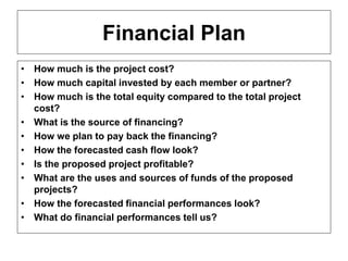 ENT/ETR300 – FUNDAMENTALS OF ENTREPRENEURSHIP
BUSINESS PLAN
Financial Plan
• How much is the project cost?
• How much capital invested by each member or partner?
• How much is the total equity compared to the total project
cost?
• What is the source of financing?
• How we plan to pay back the financing?
• How the forecasted cash flow look?
• Is the proposed project profitable?
• What are the uses and sources of funds of the proposed
projects?
• How the forecasted financial performances look?
• What do financial performances tell us?
 