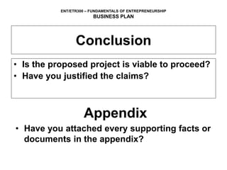 ENT/ETR300 – FUNDAMENTALS OF ENTREPRENEURSHIP
BUSINESS PLAN
Conclusion
• Is the proposed project is viable to proceed?
• Have you justified the claims?
Appendix
• Have you attached every supporting facts or
documents in the appendix?
 