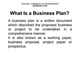 ENT/ETR300 – FUNDAMENTALS OF ENTREPRENEURSHIP
BUSINESS PLAN
What Is a Business Plan?
A business plan is a written document
which described the proposed business
or project to be undertaken in a
comprehensive manner.
It is also known as a working paper,
business proposal, project paper or
prospectus.
 