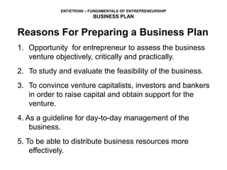 ENT/ETR300 – FUNDAMENTALS OF ENTREPRENEURSHIP
BUSINESS PLAN
Reasons For Preparing a Business Plan
1. Opportunity for entrepreneur to assess the business
venture objectively, critically and practically.
2. To study and evaluate the feasibility of the business.
3. To convince venture capitalists, investors and bankers
in order to raise capital and obtain support for the
venture.
4. As a guideline for day-to-day management of the
business.
5. To be able to distribute business resources more
effectively.
 